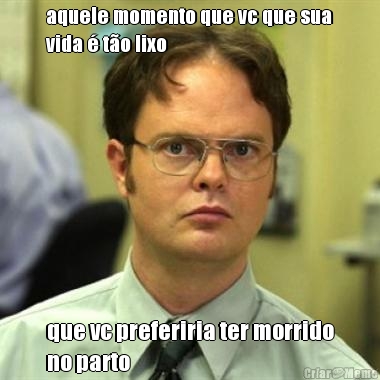 aquele momento que vc que sua
vida � t�o lixo que vc preferiria ter morrido
no parto