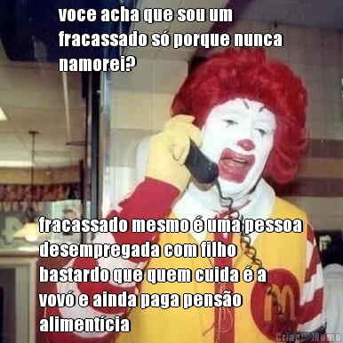 voce acha que sou um
fracassado s� porque nunca
namorei? fracassado mesmo � uma pessoa
desempregada com filho
bastardo que quem cuida � a
vov� e ainda paga pens�o
aliment�cia