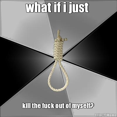 what if i just  kill the fuck out of myself? 