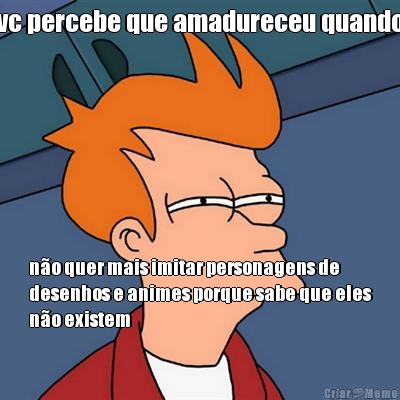 vc percebe que amadureceu quando n�o quer mais imitar personagens de
desenhos e animes porque sabe que eles
n�o existem