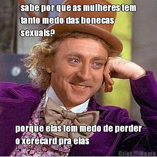 sabe por que as mulheres tem
tanto medo das bonecas
sexuais? porque elas tem medo de perder
o xerecard pra elas