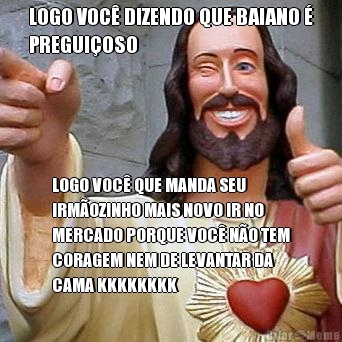 LOGO VOC� DIZENDO QUE BAIANO �
PREGUI�OSO LOGO VOC� QUE MANDA SEU
IRM�OZINHO MAIS NOVO IR NO
MERCADO PORQUE VOC� N�O TEM
CORAGEM NEM DE LEVANTAR DA
CAMA KKKKKKKK