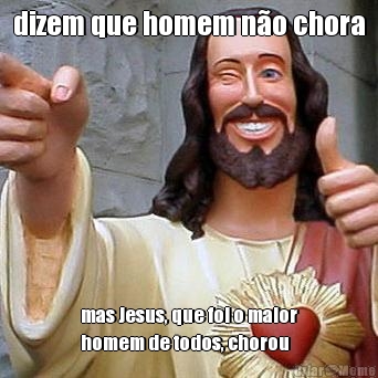 dizem que homem n�o chora mas Jesus, que foi o maior
homem de todos, chorou
