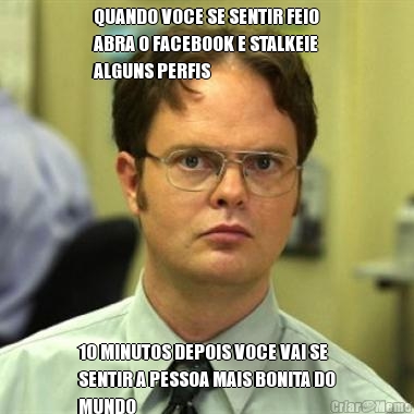 QUANDO VOCE SE SENTIR FEIO
ABRA O FACEBOOK E STALKEIE
ALGUNS PERFIS 10 MINUTOS DEPOIS VOCE VAI SE
SENTIR A PESSOA MAIS BONITA DO
MUNDO