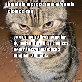 bandido merece uma segunda
chance sim se o primeiro tiro n�o matar,
d� mais um tiro a� as chances
dele n�o fazer mais mal a
ningu�m aumenta