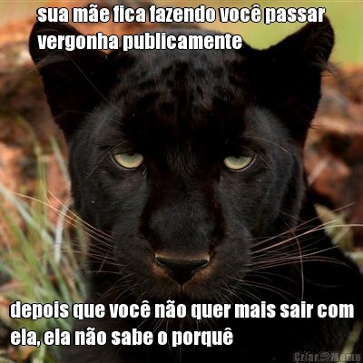 sua m�e fica fazendo voc� passar
vergonha publicamente depois que voc� n�o quer mais sair com
ela, ela n�o sabe o porqu�