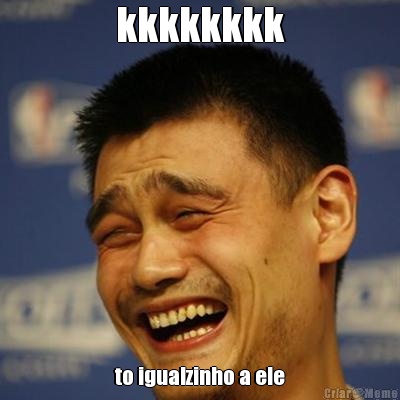 kkkkkkkk to igualzinho a ele