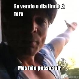 Eu vendo o dia lindo l�
fora Mas n�o posso sair