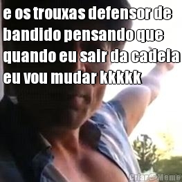 e os trouxas defensor de
bandido pensando que
quando eu sair da cadeia
eu vou mudar kkkkk 