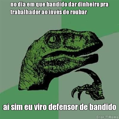 no dia em que bandido dar dinheiro pra
trabalhador ao inv�s de roubar a� sim eu viro defensor de bandido