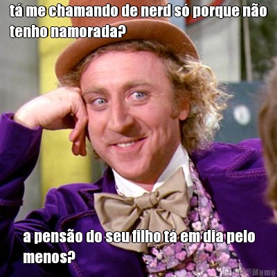 t� me chamando de nerd s� porque n�o
tenho namorada? a pens�o do seu filho t� em dia pelo
menos?