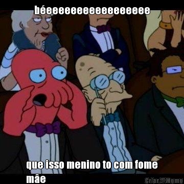 b�eeeeeeeeeeeeeeeee que isso menino to com fome
m�e