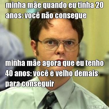 minha m�e quando eu tinha 20
anos: voc� n�o consegue minha m�e agora que eu tenho
40 anos: voc� � velho demais
para conseguir