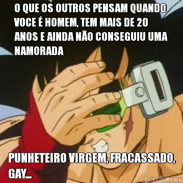 O QUE OS OUTROS PENSAM QUANDO
VOCE � HOMEM, TEM MAIS DE 20
ANOS E AINDA N�O CONSEGUIU UMA
NAMORADA PUNHETEIRO VIRGEM, FRACASSADO,
GAY...