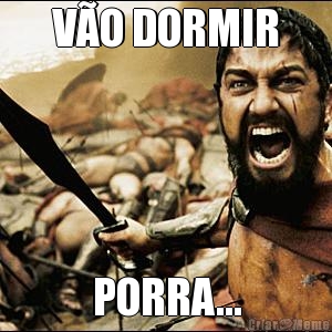 V�O DORMIR PORRA...