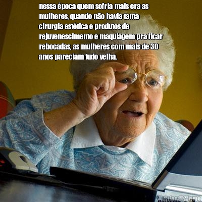 nessa �poca quem sofria mais era as
mulheres, quando n�o havia tanta
cirurgia est�tica e produtos de
rejuvenescimento e maquiagem pra ficar
rebocadas, as mulheres com mais de 30
anos pareciam tudo velha.

 