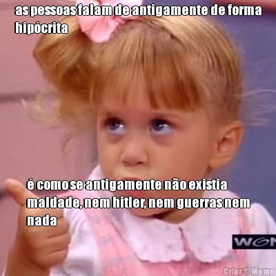 as pessoas falam de antigamente de forma
hip�crita � como se antigamente n�o existia
maldade, nem hitler, nem guerras nem
nada