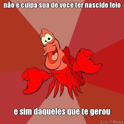n�o � culpa sua de voc� ter nascido feio e sim daqueles que te gerou