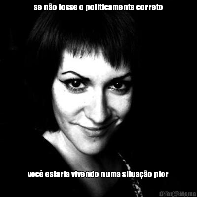 se n�o fosse o politicamente correto voc� estaria vivendo numa situa��o pior