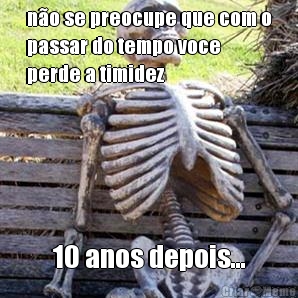 n�o se preocupe que com o
passar do tempo voce
perde a timidez 10 anos depois...