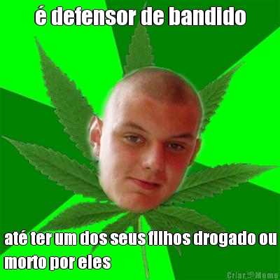� defensor de bandido at� ter um dos seus filhos drogado ou
morto por eles