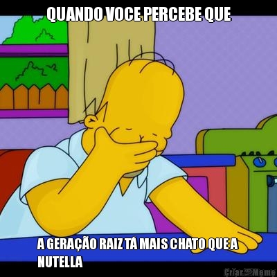 QUANDO VOCE PERCEBE QUE A GERA��O RAIZ T� MAIS CHATO QUE A
NUTELLA