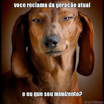 voce reclama da gera��o atual e eu que sou mimizento?