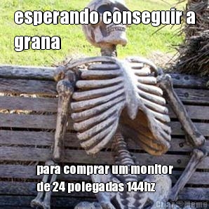 esperando conseguir a
grana para comprar um monitor
de 24 polegadas 144hz
