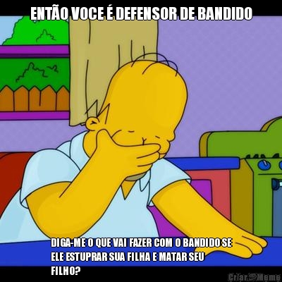 ENT�O VOCE � DEFENSOR DE BANDIDO DIGA-ME O QUE VAI FAZER COM O BANDIDO SE
ELE ESTUPRAR SUA FILHA E MATAR SEU
FILHO?
