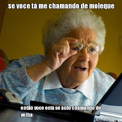 se voce t� me chamando de moleque ent�o voce est� se auto chamando de
velha