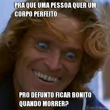 PRA QUE UMA PESSOA QUER UM
CORPO PERFEITO PRO DEFUNTO FICAR BONITO
QUANDO MORRER?