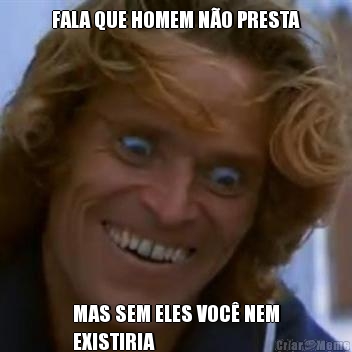 FALA QUE HOMEM N�O PRESTA MAS SEM ELES VOC� NEM
EXISTIRIA