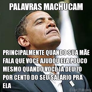 PALAVRAS MACHUCAM PRINCIPALMENTE QUANDO SUA M�E
FALA QUE VOCE AJUDOU ELA POUCO
MESMO QUANDO VOCE J� DEU 70
POR CENTO DO SEU SAL�RIO PRA
ELA