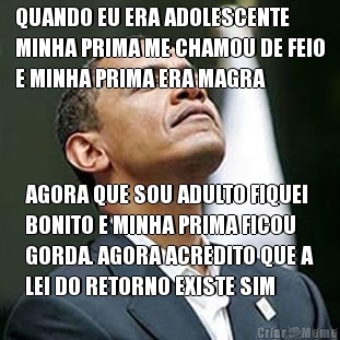 QUANDO EU ERA ADOLESCENTE
MINHA PRIMA ME CHAMOU DE FEIO
E MINHA PRIMA ERA MAGRA AGORA QUE SOU ADULTO FIQUEI
BONITO E MINHA PRIMA FICOU
GORDA. AGORA ACREDITO QUE A
LEI DO RETORNO EXISTE SIM