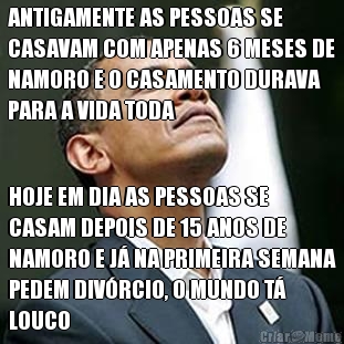 ANTIGAMENTE AS PESSOAS SE
CASAVAM COM APENAS 6 MESES DE
NAMORO E O CASAMENTO DURAVA
PARA A VIDA TODA HOJE EM DIA AS PESSOAS SE
CASAM DEPOIS DE 15 ANOS DE
NAMORO E J� NA PRIMEIRA SEMANA
PEDEM DIV�RCIO, O MUNDO T�
LOUCO