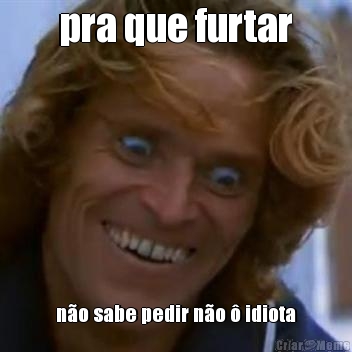 pra que furtar n�o sabe pedir n�o � idiota