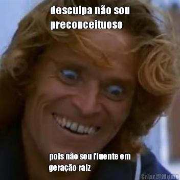 desculpa n�o sou
preconceituoso pois n�o sou fluente em
gera��o raiz