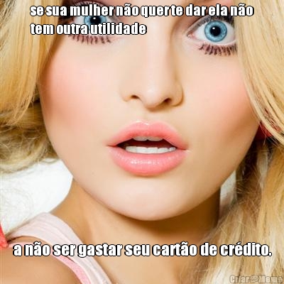 se sua mulher n�o quer te dar ela n�o
tem outra utilidade a n�o ser gastar seu cart�o de cr�dito.