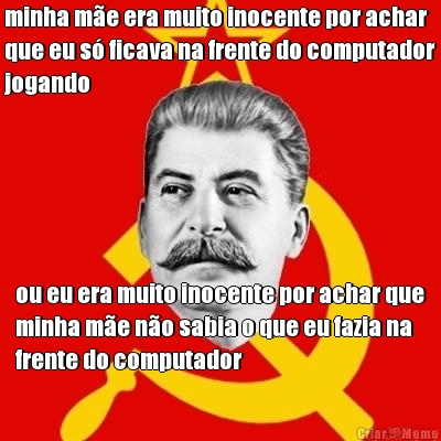 minha m�e era muito inocente por achar
que eu s� ficava na frente do computador
jogando ou eu era muito inocente por achar que
minha m�e n�o sabia o que eu fazia na
frente do computador