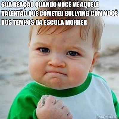 SUA REA��O QUANDO VOC� V� AQUELE
VALENT�O QUE COMETEU BULLYING COM VOC�
NOS TEMPOS DA ESCOLA MORRER 