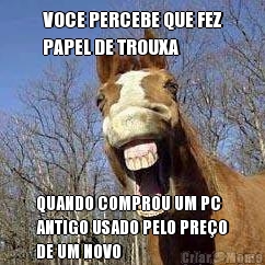 VOCE PERCEBE QUE FEZ
PAPEL DE TROUXA QUANDO COMPROU UM PC
ANTIGO USADO PELO PRE�O
DE UM NOVO