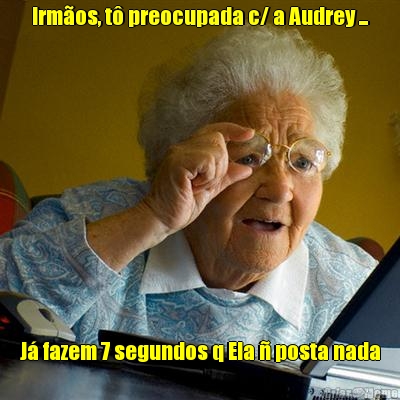 Irm�os, t� preocupada c/ a Audrey ... J� fazem 7 segundos q Ela � posta nada