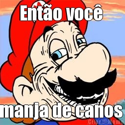 Ent�o voc�  manja de canos 