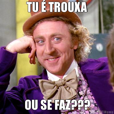 TU � TROUXA OU SE FAZ???
