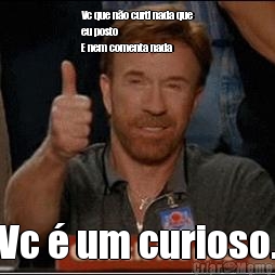 Vc que n�o curti nada que
eu posto 
E nem comenta nada  Vc � um curioso.