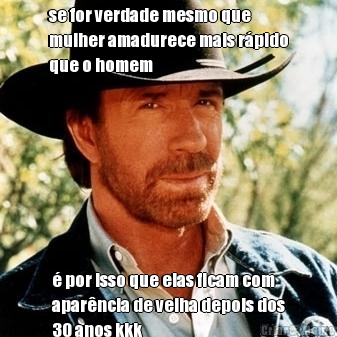 se for verdade mesmo que
mulher amadurece mais r�pido
que o homem � por isso que elas ficam com
apar�ncia de velha depois dos
30 anos kkk