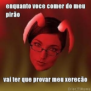 enquanto voce comer do meu
pir�o vai ter que provar meu xerec�o