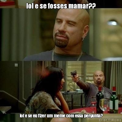 lol e se fosses mamar?? lol e se eu fizer um meme com essa pergunta?