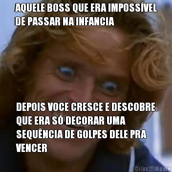 AQUELE BOSS QUE ERA IMPOSS�VEL
DE PASSAR NA INFANCIA DEPOIS VOCE CRESCE E DESCOBRE
QUE ERA S� DECORAR UMA
SEQU�NCIA DE GOLPES DELE PRA
VENCER