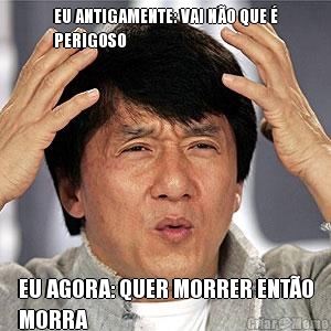 EU ANTIGAMENTE: VAI N�O QUE �
PERIGOSO EU AGORA: QUER MORRER ENT�O
MORRA